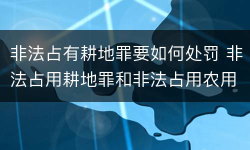 非法占有耕地罪要如何处罚 非法占用耕地罪和非法占用农用地罪