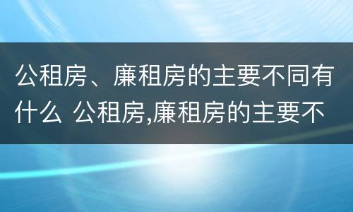 公租房、廉租房的主要不同有什么 公租房,廉租房的主要不同有什么特点