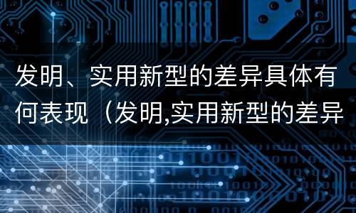 发明、实用新型的差异具体有何表现（发明,实用新型的差异具体有何表现呢）