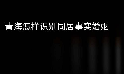 青海怎样识别同居事实婚姻