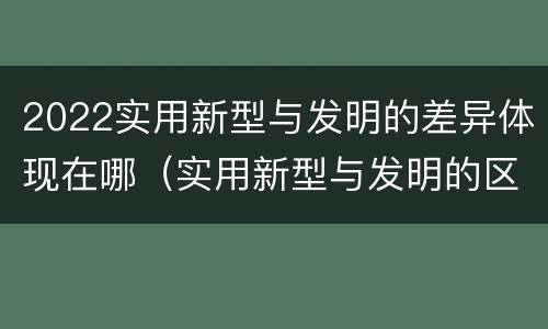 2022实用新型与发明的差异体现在哪（实用新型与发明的区别）
