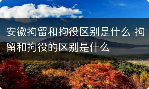 安徽拘留和拘役区别是什么 拘留和拘役的区别是什么