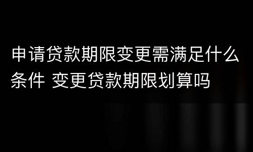 申请贷款期限变更需满足什么条件 变更贷款期限划算吗