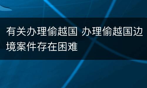 有关办理偷越国 办理偷越国边境案件存在困难
