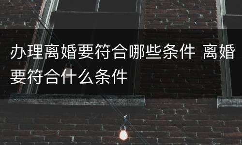 办理离婚要符合哪些条件 离婚要符合什么条件