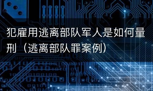 犯雇用逃离部队军人是如何量刑（逃离部队罪案例）
