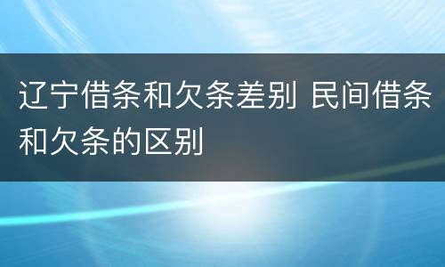 辽宁借条和欠条差别 民间借条和欠条的区别
