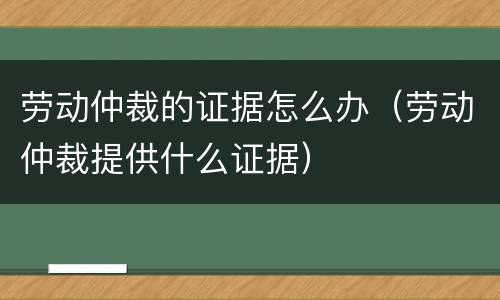 劳动仲裁的证据怎么办（劳动仲裁提供什么证据）