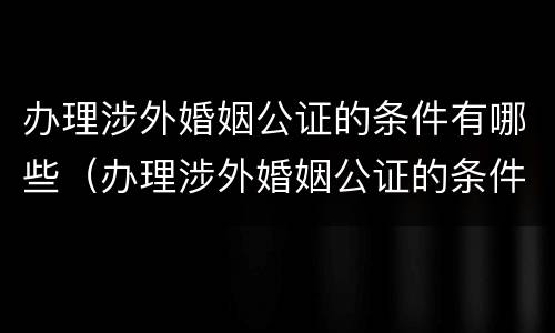 办理涉外婚姻公证的条件有哪些（办理涉外婚姻公证的条件有哪些要求）
