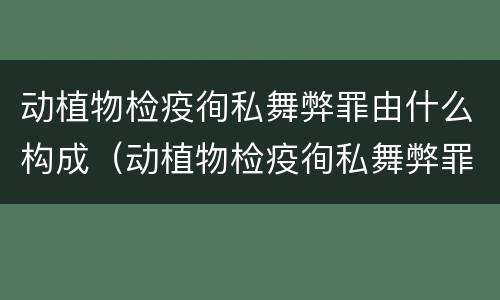 动植物检疫徇私舞弊罪由什么构成（动植物检疫徇私舞弊罪是故意犯罪正确还是错误）