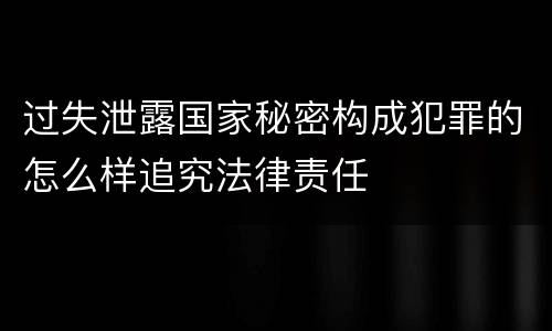 过失泄露国家秘密构成犯罪的怎么样追究法律责任
