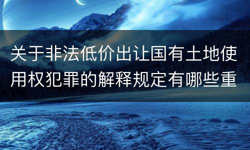 关于非法低价出让国有土地使用权犯罪的解释规定有哪些重要内容