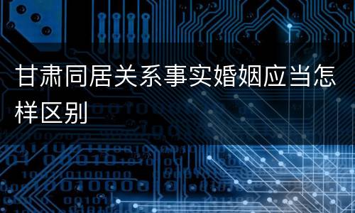 甘肃同居关系事实婚姻应当怎样区别