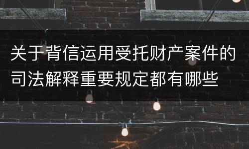 关于背信运用受托财产案件的司法解释重要规定都有哪些