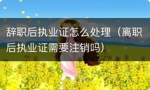 辞职后执业证怎么处理（离职后执业证需要注销吗）
