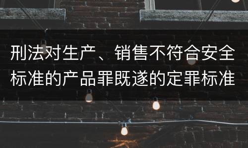 刑法对生产、销售不符合安全标准的产品罪既遂的定罪标准