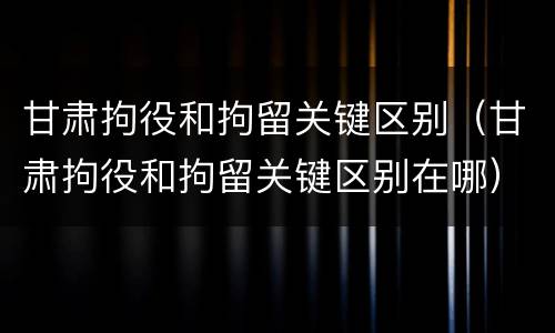 甘肃拘役和拘留关键区别（甘肃拘役和拘留关键区别在哪）
