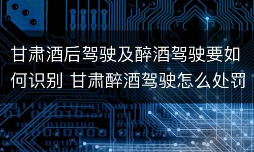 甘肃酒后驾驶及醉酒驾驶要如何识别 甘肃醉酒驾驶怎么处罚