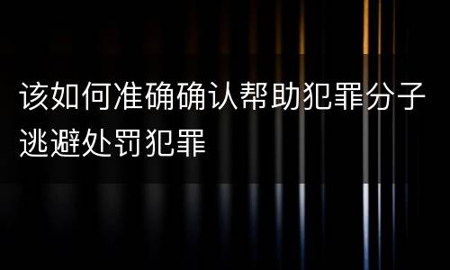 该如何准确确认帮助犯罪分子逃避处罚犯罪