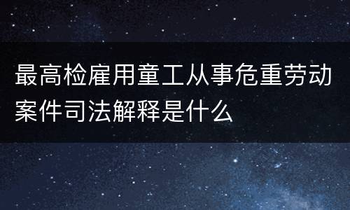 最高检雇用童工从事危重劳动案件司法解释是什么