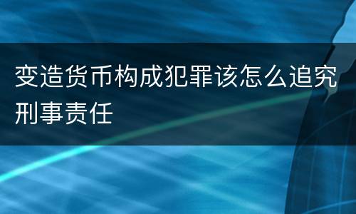 变造货币构成犯罪该怎么追究刑事责任