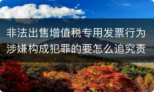 非法出售增值税专用发票行为涉嫌构成犯罪的要怎么追究责任
