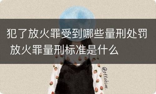 犯了放火罪受到哪些量刑处罚 放火罪量刑标准是什么