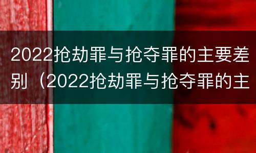 2022抢劫罪与抢夺罪的主要差别（2022抢劫罪与抢夺罪的主要差别是什么）