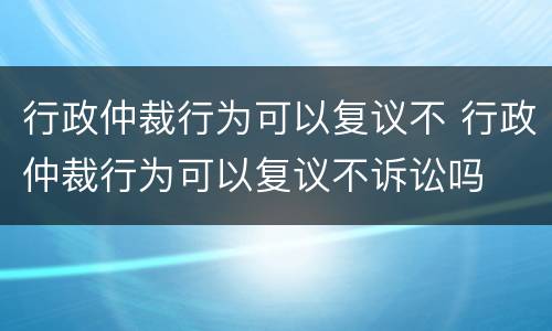 行政仲裁行为可以复议不 行政仲裁行为可以复议不诉讼吗