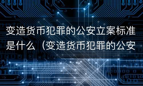 变造货币犯罪的公安立案标准是什么（变造货币犯罪的公安立案标准是什么）