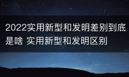 2022实用新型和发明差别到底是啥 实用新型和发明区别
