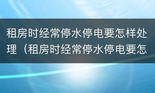 租房时经常停水停电要怎样处理（租房时经常停水停电要怎样处理呢）