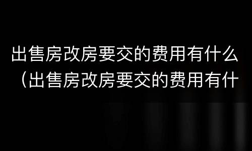 出售房改房要交的费用有什么（出售房改房要交的费用有什么规定）