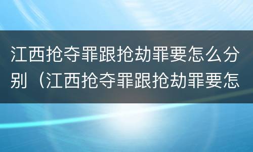 江西抢夺罪跟抢劫罪要怎么分别（江西抢夺罪跟抢劫罪要怎么分别判刑）