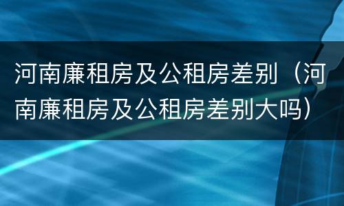 河南廉租房及公租房差别（河南廉租房及公租房差别大吗）