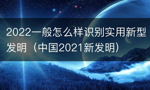 2022一般怎么样识别实用新型发明（中国2021新发明）