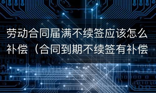 劳动合同届满不续签应该怎么补偿（合同到期不续签有补偿吗）