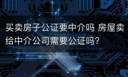 买卖房子公证要中介吗 房屋卖给中介公司需要公证吗?