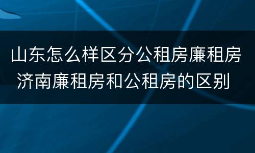 山东怎么样区分公租房廉租房 济南廉租房和公租房的区别