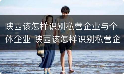 陕西该怎样识别私营企业与个体企业 陕西该怎样识别私营企业与个体企业的区别