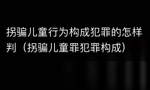 拐骗儿童行为构成犯罪的怎样判（拐骗儿童罪犯罪构成）
