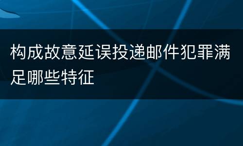 构成故意延误投递邮件犯罪满足哪些特征
