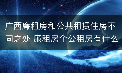 广西廉租房和公共租赁住房不同之处 廉租房个公租房有什么区别