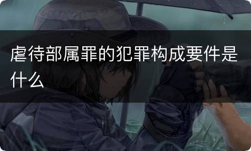 虐待部属罪的犯罪构成要件是什么