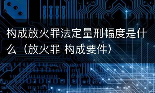 构成放火罪法定量刑幅度是什么（放火罪 构成要件）