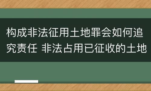 构成非法征用土地罪会如何追究责任 非法占用已征收的土地