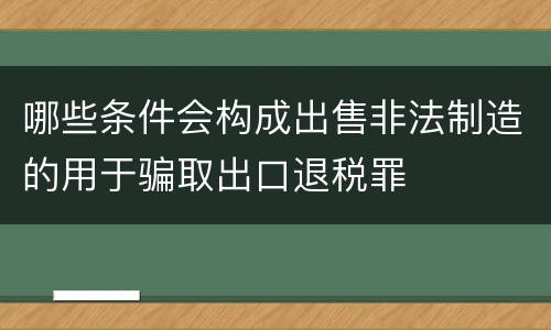哪些条件会构成出售非法制造的用于骗取出口退税罪