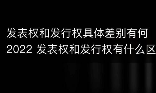 发表权和发行权具体差别有何2022 发表权和发行权有什么区别