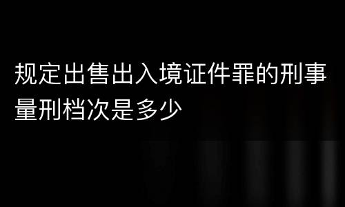 规定出售出入境证件罪的刑事量刑档次是多少