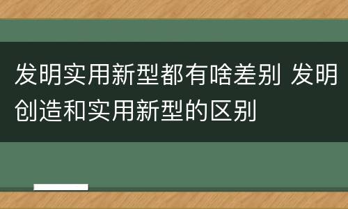 发明实用新型都有啥差别 发明创造和实用新型的区别